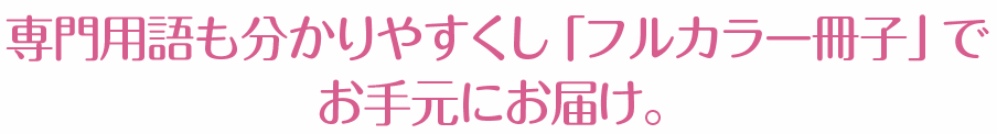 専門用語も分かりやすくし「フルカラー冊子」で お手元にお届け。