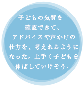 子供の気質を確認できて、アドバイスや声かけの仕方を、考えれるようになった。上手く子供伸ばしていけそう。