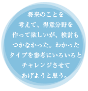 将来のことを考えて、得意分野を作って欲しいが、検討もつかなかった。わかったタイプを参考にいろいろとチャレンジさせてあげようと思う。