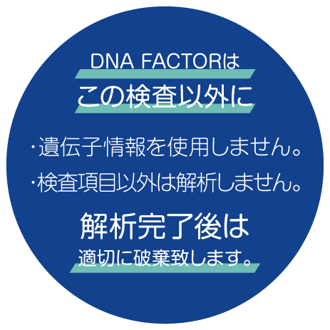 医療機関はこの検査以外に「遺伝子情報を使用しません」「検査項目以外は解析しません。」解析完了後は適切に破棄致します。