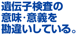 遺伝子検査の意味・意義を勘違いしている。