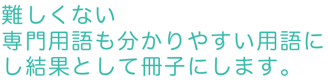 難しくない 専門用語も分かりやい用語にし結果として冊子にします。