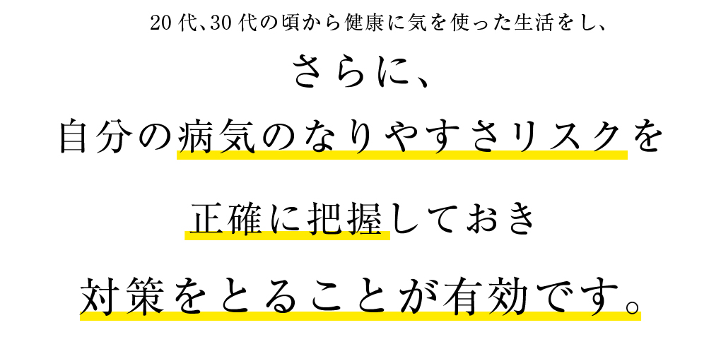 20代、30代の頃から健康に気を使った生活をし、自分の病気のなりやすさリスクを正確に把握しておき対策をとることが有効です。