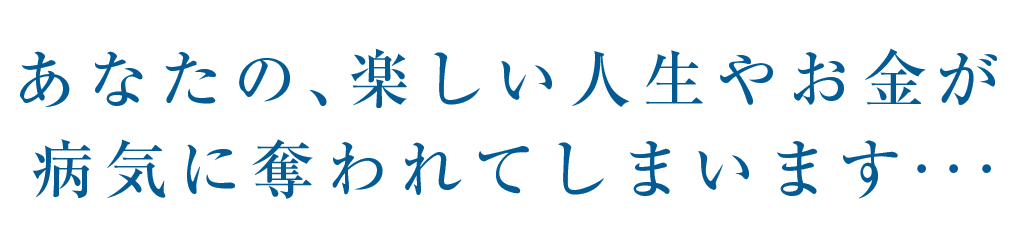 あなたの、楽しい人生やお金が 病気に奪われていまいます・・・